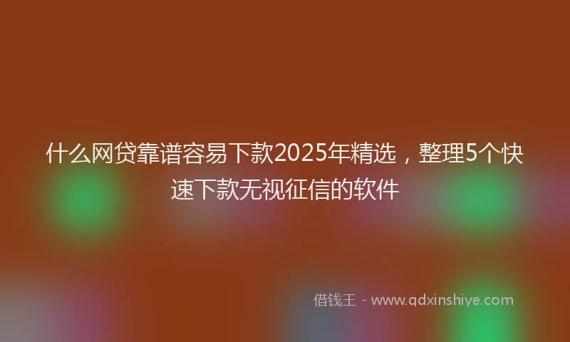什么网贷靠谱容易下款2025年精选，整理5个快速下款无视征信的软件