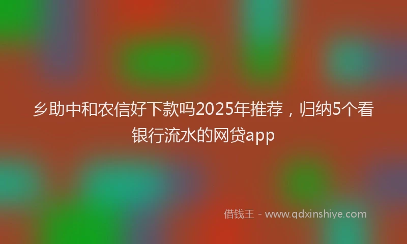 乡助中和农信好下款吗2025年推荐，归纳5个看银行流水的网贷app