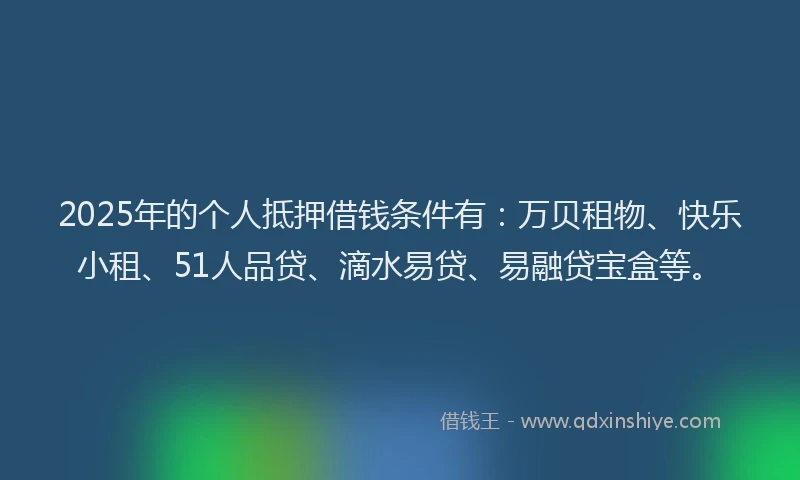 2025年的个人抵押借钱条件有：万贝租物、快乐小租、51人品贷、滴水易贷、易融贷宝盒等。
