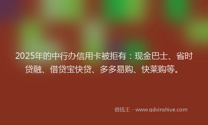 2025年的中行办信用卡被拒有：现金巴士、省时贷融、借贷宝快贷、多多易购、快莱购等。