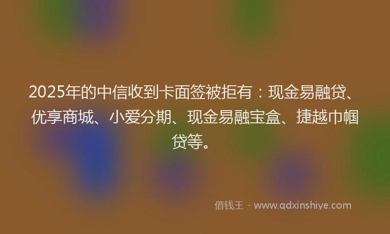 2025年的中信收到卡面签被拒有：现金易融贷、优享商城、小爱分期、现金易融宝盒、捷越巾帼贷等。