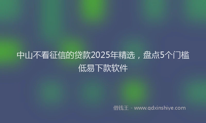 中山不看征信的贷款2025年精选，盘点5个门槛低易下款软件
