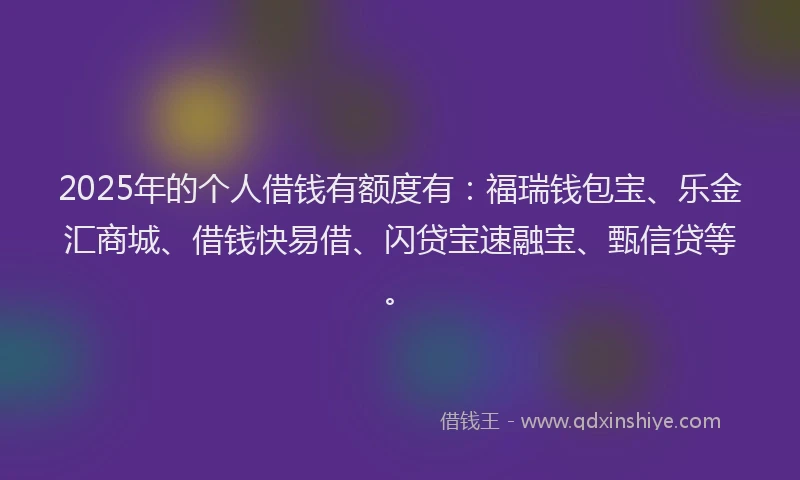 2025年的个人借钱有额度有：福瑞钱包宝、乐金汇商城、借钱快易借、闪贷宝速融宝、甄信贷等。
