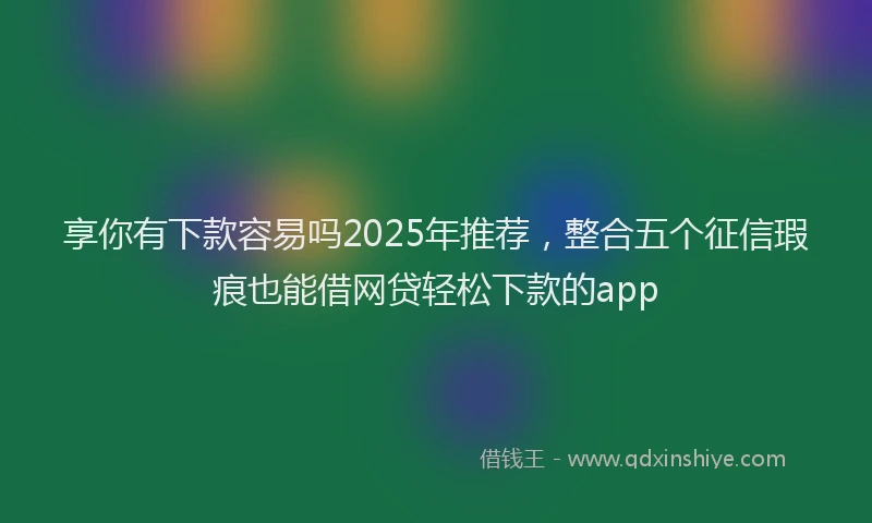 享你有下款容易吗2025年推荐，整合五个征信瑕疵也能借网贷轻松下款的app