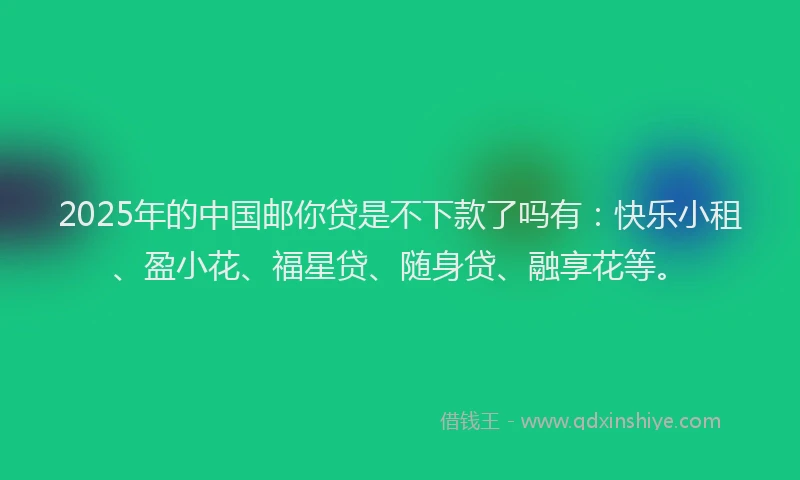 2025年的中国邮你贷是不下款了吗有：快乐小租、盈小花、福星贷、随身贷、融享花等。