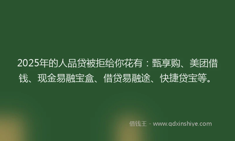 2025年的人品贷被拒给你花有：甄享购、美团借钱、现金易融宝盒、借贷易融途、快捷贷宝等。