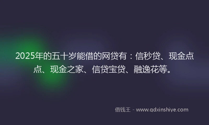 2025年的五十岁能借的网贷有：信秒贷、现金点点、现金之家、信贷宝贷、融逸花等。