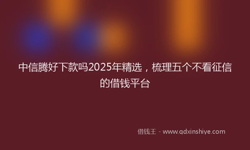 中信腾好下款吗2025年精选，梳理五个不看征信的借钱平台