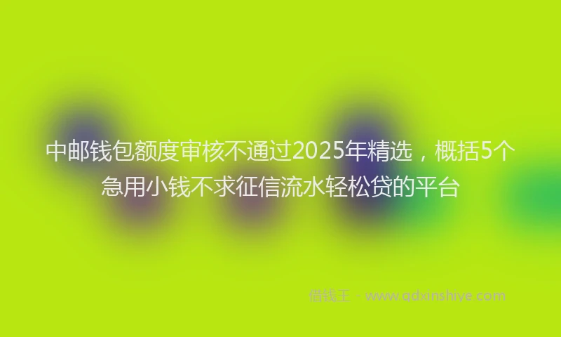 中邮钱包额度审核不通过2025年精选，概括5个急用小钱不求征信流水轻松贷的平台