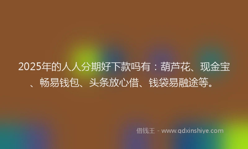 2025年的人人分期好下款吗有：葫芦花、现金宝、畅易钱包、头条放心借、钱袋易融途等。