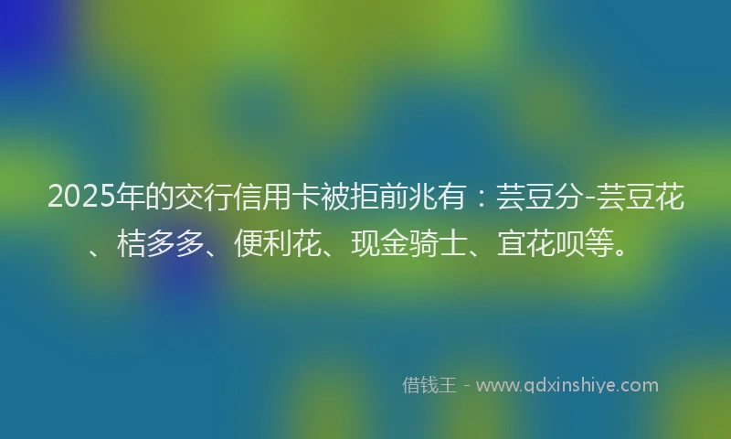 2025年的交行信用卡被拒前兆有：芸豆分-芸豆花、桔多多、便利花、现金骑士、宜花呗等。