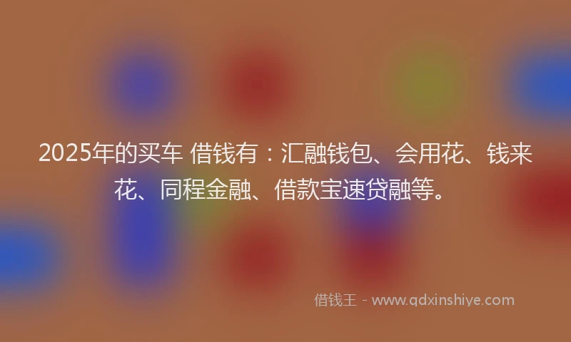 2025年的买车 借钱有：汇融钱包、会用花、钱来花、同程金融、借款宝速贷融等。