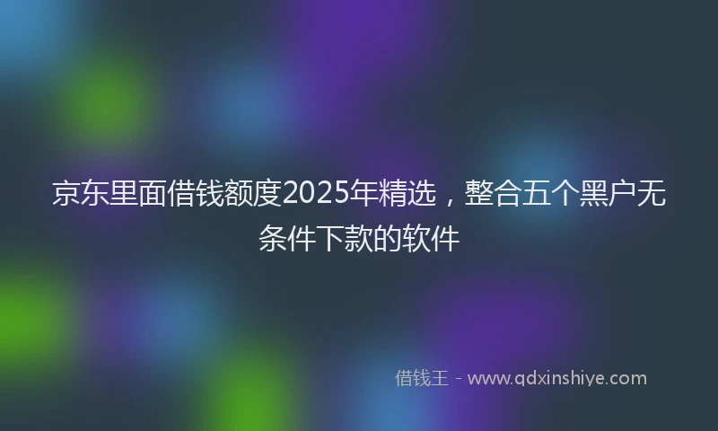 京东里面借钱额度2025年精选，整合五个黑户无条件下款的软件