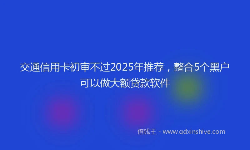 交通信用卡初审不过2025年推荐，整合5个黑户可以做大额贷款软件