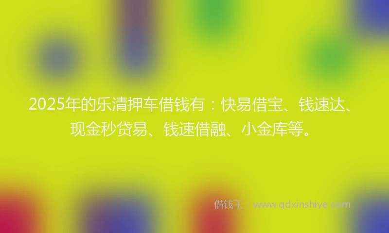 2025年的乐清押车借钱有：快易借宝、钱速达、现金秒贷易、钱速借融、小金库等。