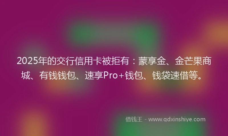 2025年的交行信用卡被拒有：蒙享金、金芒果商城、有钱钱包、速享Pro+钱包、钱袋速借等。
