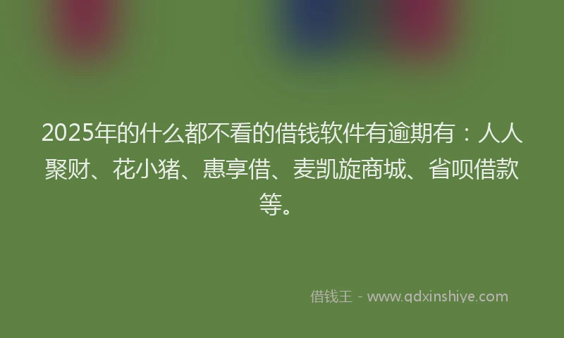 2025年的什么都不看的借钱软件有逾期有：人人聚财、花小猪、惠享借、麦凯旋商城、省呗借款等。