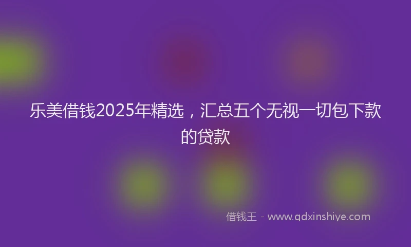 乐美借钱2025年精选，汇总五个无视一切包下款的贷款