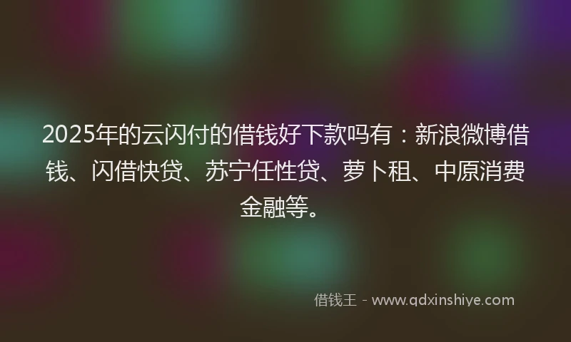 2025年的云闪付的借钱好下款吗有：新浪微博借钱、闪借快贷、苏宁任性贷、萝卜租、中原消费金融等。
