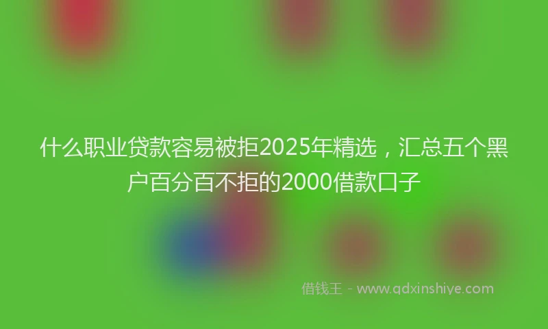 什么职业贷款容易被拒2025年精选，汇总五个黑户百分百不拒的2000借款口子