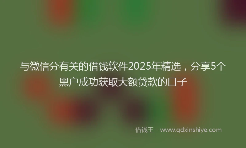 与微信分有关的借钱软件2025年精选，分享5个黑户成功获取大额贷款的口子