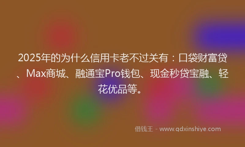 2025年的为什么信用卡老不过关有：口袋财富贷、Max商城、融通宝Pro钱包、现金秒贷宝融、轻花优品等。