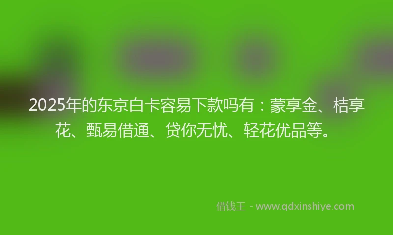 2025年的东京白卡容易下款吗有：蒙享金、桔享花、甄易借通、贷你无忧、轻花优品等。
