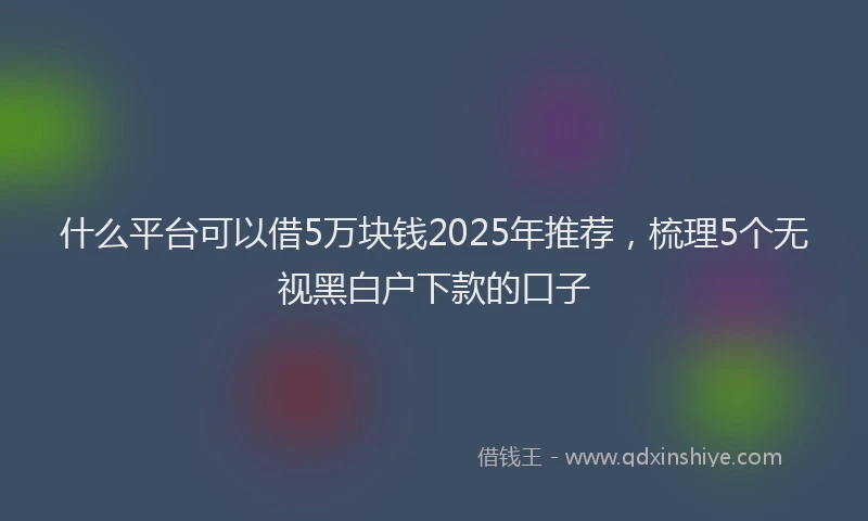 什么平台可以借5万块钱2025年推荐，梳理5个无视黑白户下款的口子