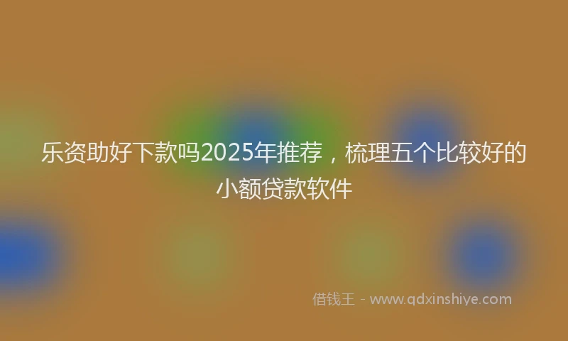 乐资助好下款吗2025年推荐，梳理五个比较好的小额贷款软件