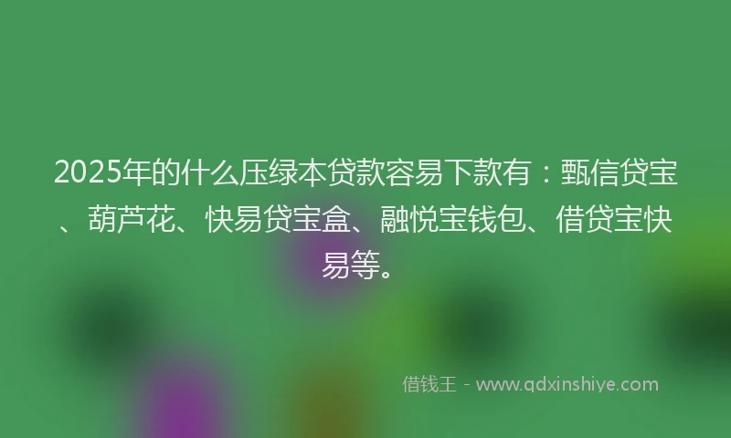 2025年的什么压绿本贷款容易下款有：甄信贷宝、葫芦花、快易贷宝盒、融悦宝钱包、借贷宝快易等。