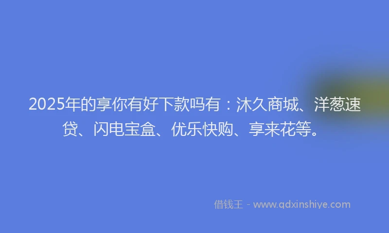 2025年的享你有好下款吗有：沐久商城、洋葱速贷、闪电宝盒、优乐快购、享来花等。