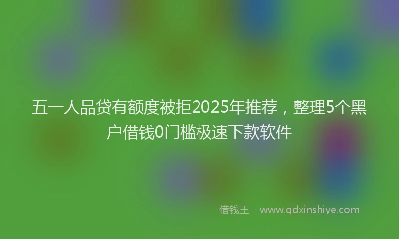 五一人品贷有额度被拒2025年推荐，整理5个黑户借钱0门槛极速下款软件