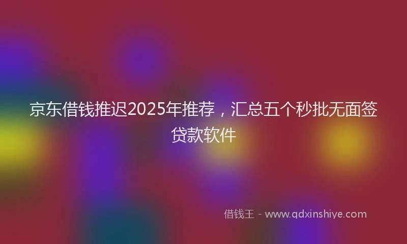 京东借钱推迟2025年推荐，汇总五个秒批无面签贷款软件