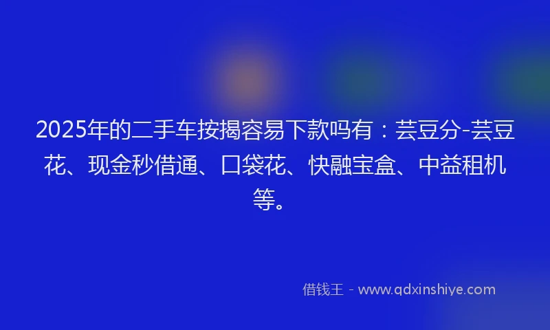 2025年的二手车按揭容易下款吗有：芸豆分-芸豆花、现金秒借通、口袋花、快融宝盒、中益租机等。