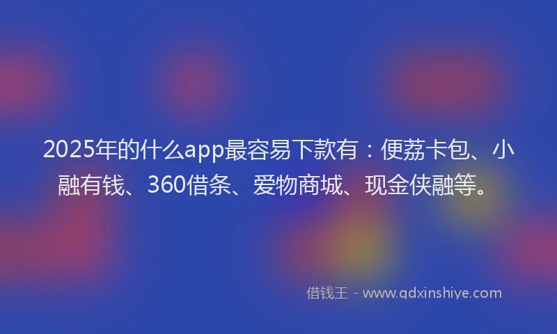 2025年的什么app最容易下款有：便荔卡包、小融有钱、360借条、爱物商城、现金侠融等。