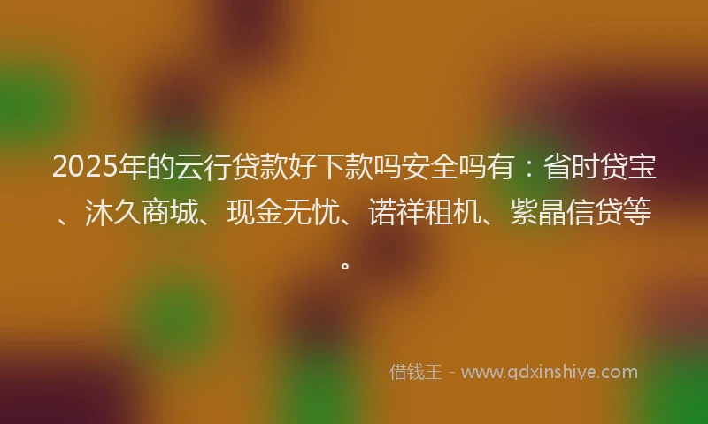 2025年的云行贷款好下款吗安全吗有：省时贷宝、沐久商城、现金无忧、诺祥租机、紫晶信贷等。