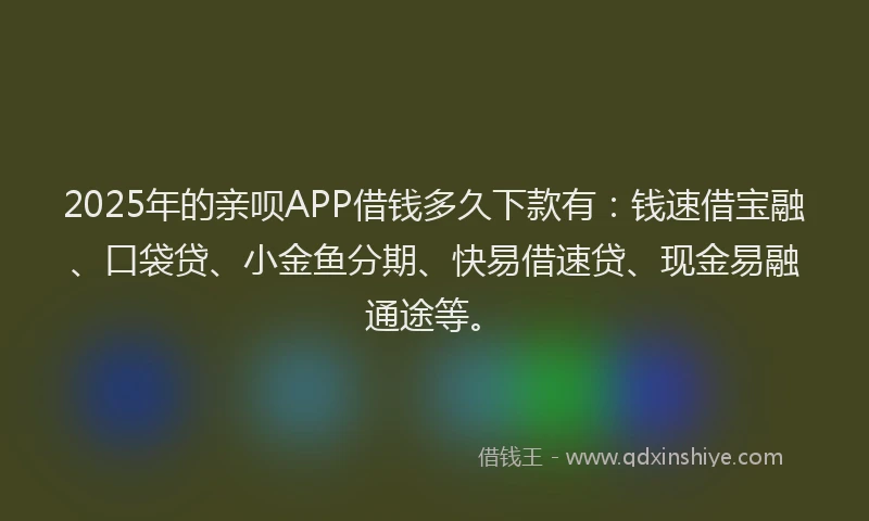 2025年的亲呗APP借钱多久下款有：钱速借宝融、口袋贷、小金鱼分期、快易借速贷、现金易融通途等。