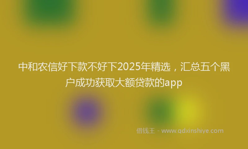 中和农信好下款不好下2025年精选，汇总五个黑户成功获取大额贷款的app
