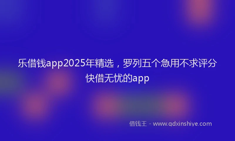 乐借钱app2025年精选，罗列五个急用不求评分快借无忧的app