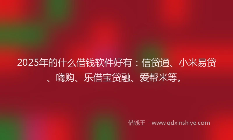 2025年的什么借钱软件好有：信贷通、小米易贷、嗨购、乐借宝贷融、爱帮米等。