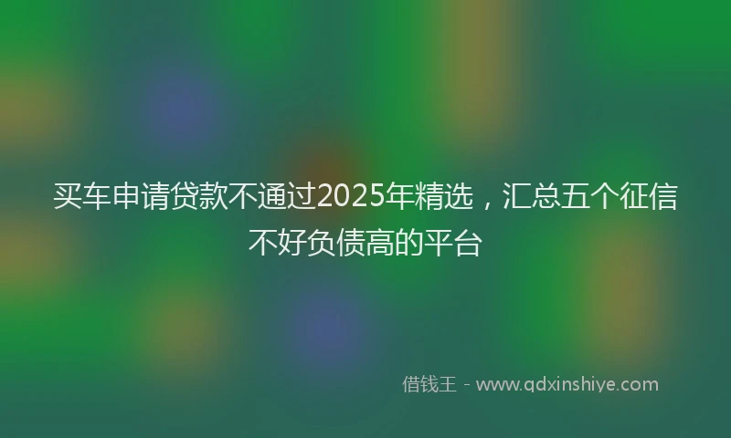 买车申请贷款不通过2025年精选，汇总五个征信不好负债高的平台