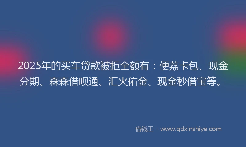 2025年的买车贷款被拒全额有：便荔卡包、现金分期、森森借呗通、汇火佑金、现金秒借宝等。
