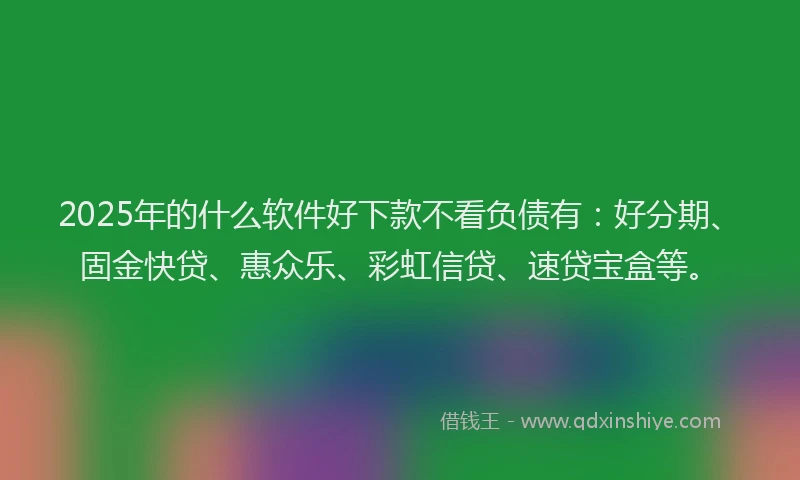 2025年的什么软件好下款不看负债有：好分期、固金快贷、惠众乐、彩虹信贷、速贷宝盒等。