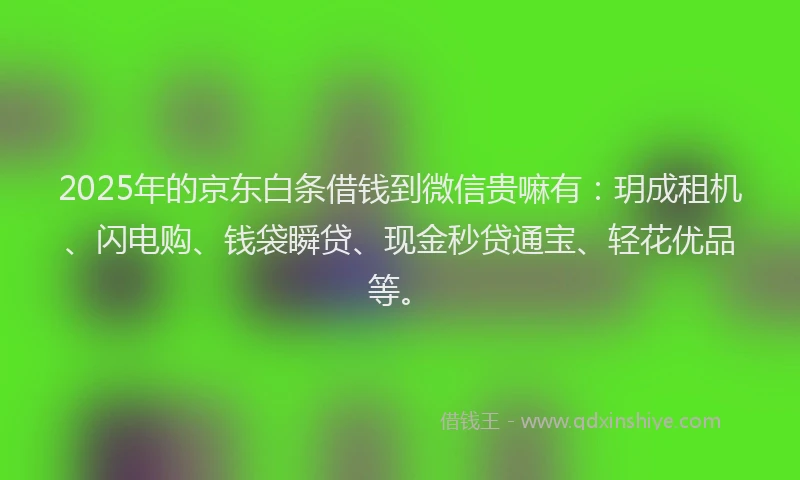 2025年的京东白条借钱到微信贵嘛有：玥成租机、闪电购、钱袋瞬贷、现金秒贷通宝、轻花优品等。
