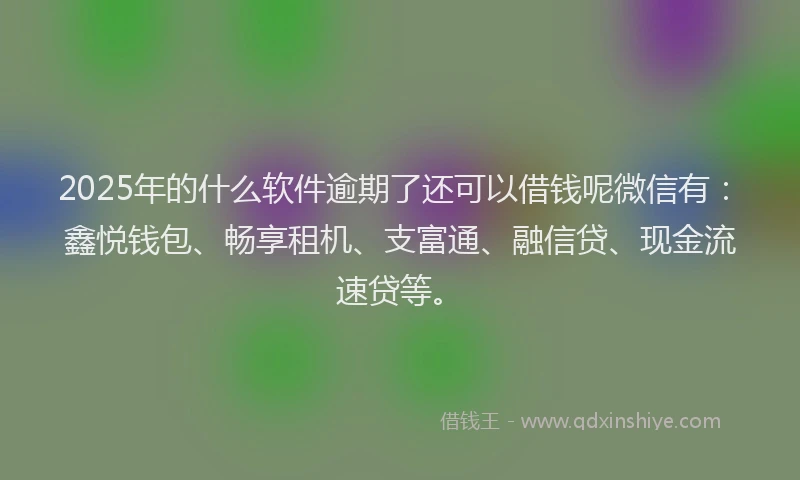 2025年的什么软件逾期了还可以借钱呢微信有：鑫悦钱包、畅享租机、支富通、融信贷、现金流速贷等。