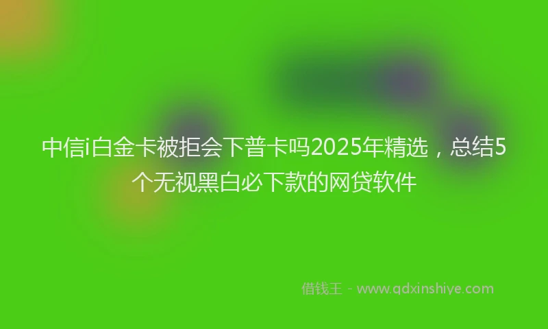 中信i白金卡被拒会下普卡吗2025年精选，总结5个无视黑白必下款的网贷软件