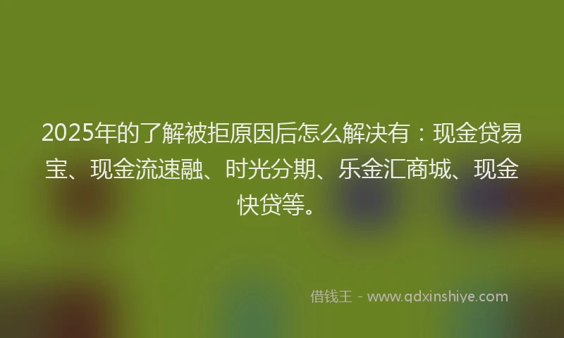 2025年的了解被拒原因后怎么解决有：现金贷易宝、现金流速融、时光分期、乐金汇商城、现金快贷等。