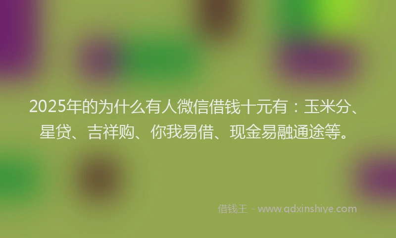 2025年的为什么有人微信借钱十元有：玉米分、星贷、吉祥购、你我易借、现金易融通途等。