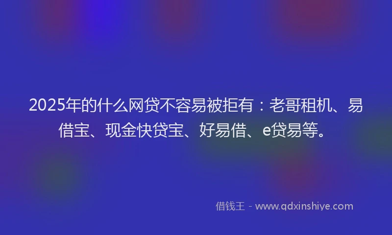 2025年的什么网贷不容易被拒有：老哥租机、易借宝、现金快贷宝、好易借、e贷易等。