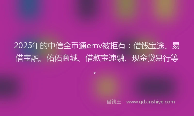 2025年的中信全币通emv被拒有：借钱宝途、易借宝融、佑佑商城、借款宝速融、现金贷易行等。